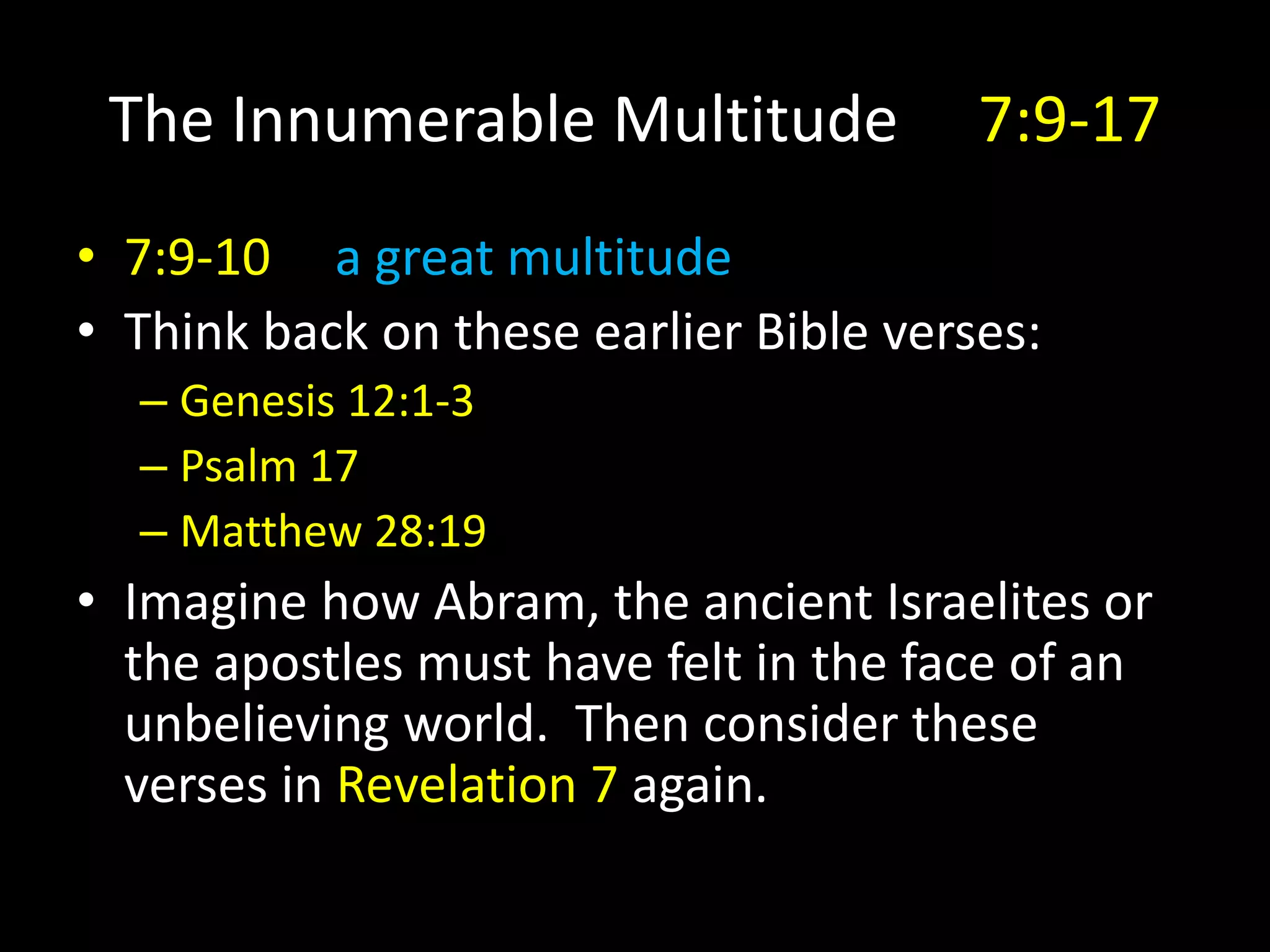 The Innumerable Multitude 7:9-17
• 7:9-10 a great multitude
• Think back on these earlier Bible verses:
– Genesis 12:1-3
– Psalm 17
– Matthew 28:19
• Imagine how Abram, the ancient Israelites or
the apostles must have felt in the face of an
unbelieving world. Then consider these
verses in Revelation 7 again.
 