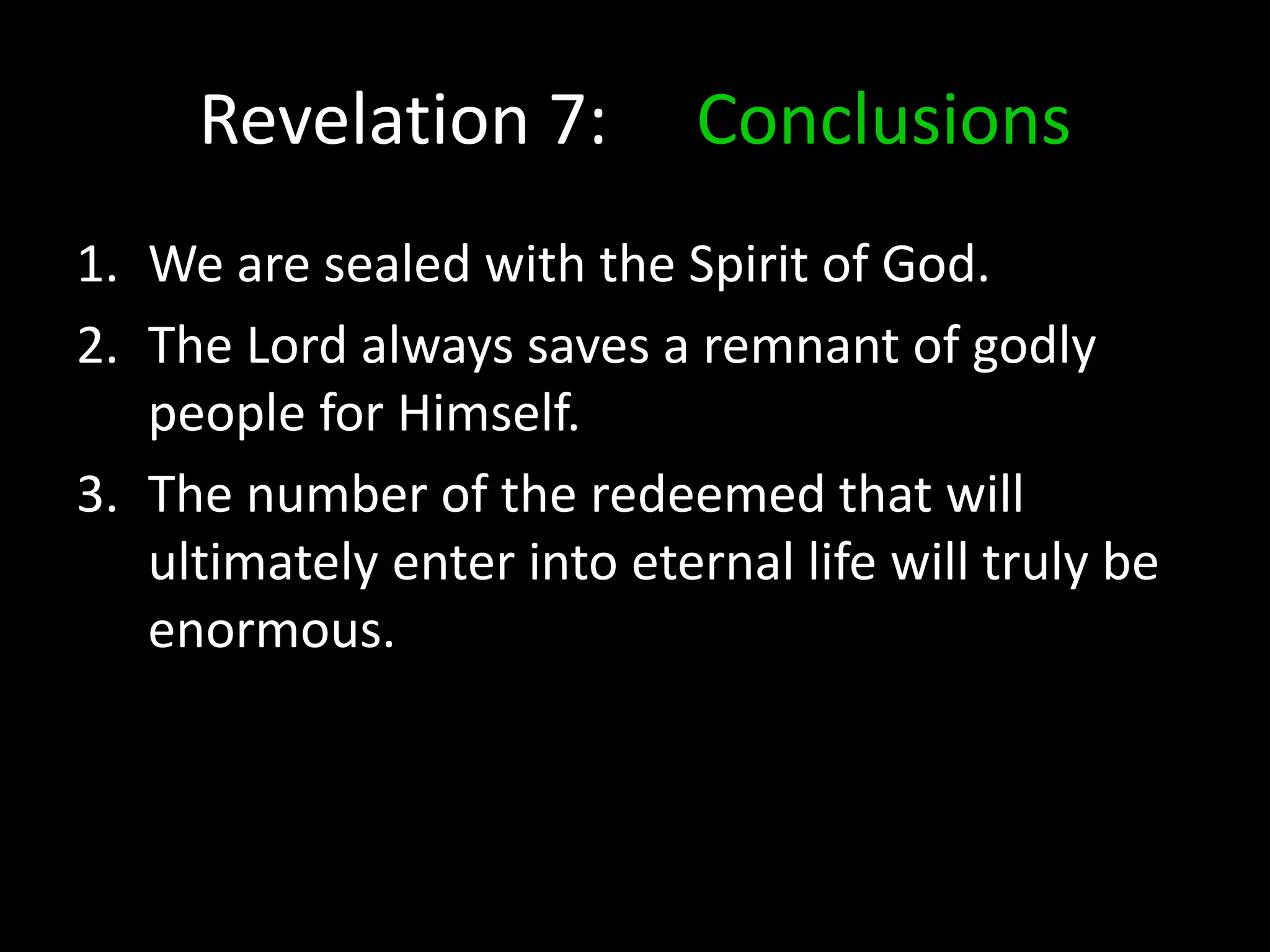 Revelation 7: Conclusions
1. We are sealed with the Spirit of God.
2. The Lord always saves a remnant of godly
people for Himself.
3. The number of the redeemed that will
ultimately enter into eternal life will truly be
enormous.
 