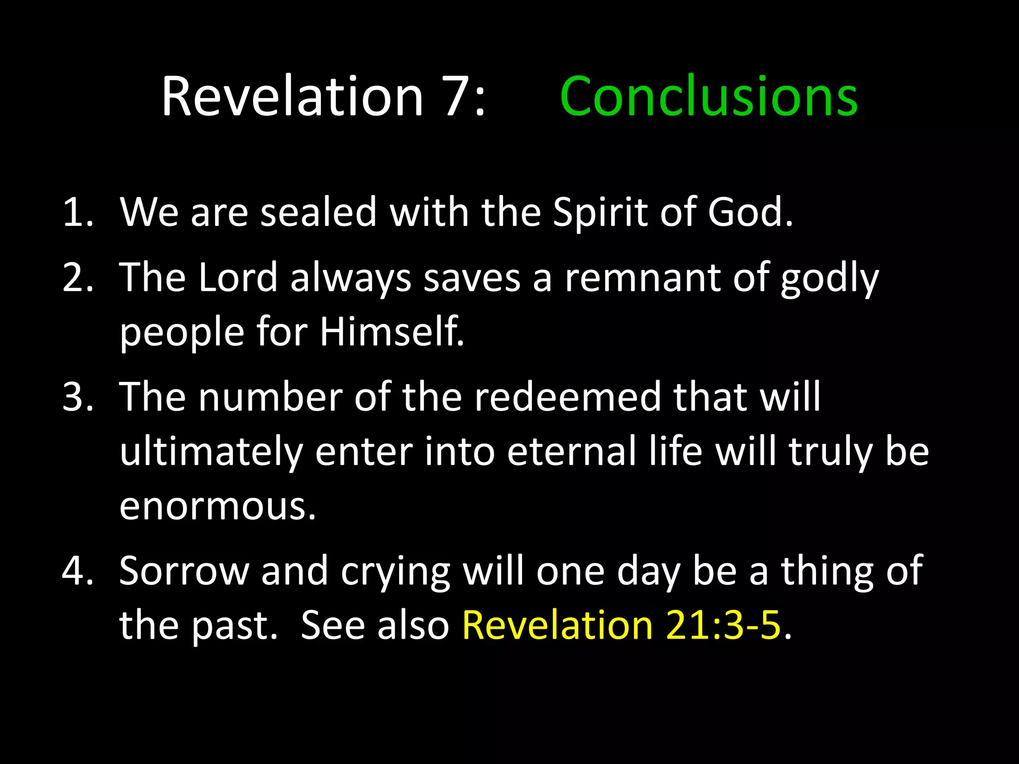 Revelation 7: Conclusions
1. We are sealed with the Spirit of God.
2. The Lord always saves a remnant of godly
people for Himself.
3. The number of the redeemed that will
ultimately enter into eternal life will truly be
enormous.
4. Sorrow and crying will one day be a thing of
the past. See also Revelation 21:3-5.
 