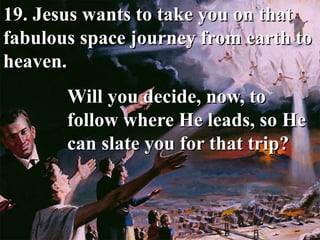 19. Jesus wants to take you on that
fabulous space journey from earth to
heaven.
Will you decide, now, to
follow where He leads, so He
can slate you for that trip?
 