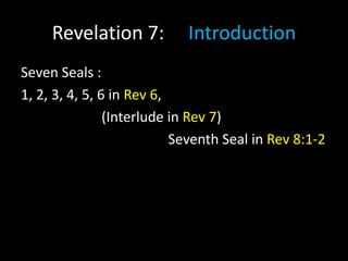 Revelation 7: Introduction
Seven Seals :
1, 2, 3, 4, 5, 6 in Rev 6,
(Interlude in Rev 7)
Seventh Seal in Rev 8:1-2
 