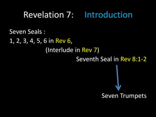Revelation 7: Introduction
Seven Seals :
1, 2, 3, 4, 5, 6 in Rev 6,
(Interlude in Rev 7)
Seventh Seal in Rev 8:1-2
Seven Trumpets
 