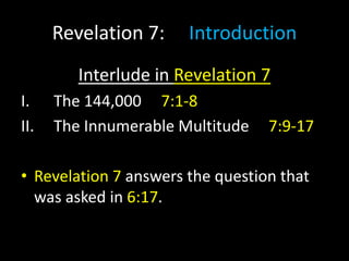 Revelation 7: Introduction
Interlude in Revelation 7
I. The 144,000 7:1-8
II. The Innumerable Multitude 7:9-17
• Revelation 7 answers the question that
was asked in 6:17.
 