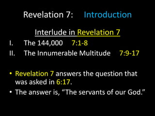Revelation 7: Introduction
Interlude in Revelation 7
I. The 144,000 7:1-8
II. The Innumerable Multitude 7:9-17
• Revelation 7 answers the question that
was asked in 6:17.
• The answer is, “The servants of our God.”
 