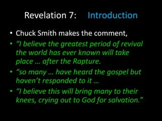Revelation 7: Introduction
• Chuck Smith makes the comment,
• “I believe the greatest period of revival
the world has ever known will take
place … after the Rapture.
• “so many … have heard the gospel but
haven’t responded to it …
• “I believe this will bring many to their
knees, crying out to God for salvation.”
 