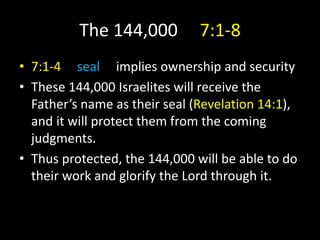 The 144,000 7:1-8
• 7:1-4 seal implies ownership and security
• These 144,000 Israelites will receive the
Father’s name as their seal (Revelation 14:1),
and it will protect them from the coming
judgments.
• Thus protected, the 144,000 will be able to do
their work and glorify the Lord through it.
 