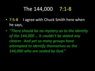 The 144,000 7:1-8
• 7:5-8 I agree with Chuck Smith here when
he says,
• “There should be no mystery as to the identity
of the 144,000 … It couldn’t be stated any
clearer. And yet so many groups have
attempted to identify themselves as the
144,000 who are sealed by God.”
 