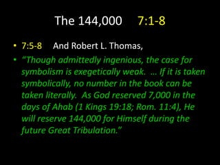The 144,000 7:1-8
• 7:5-8 And Robert L. Thomas,
• “Though admittedly ingenious, the case for
symbolism is exegetically weak. … If it is taken
symbolically, no number in the book can be
taken literally. As God reserved 7,000 in the
days of Ahab (1 Kings 19:18; Rom. 11:4), He
will reserve 144,000 for Himself during the
future Great Tribulation.”
 