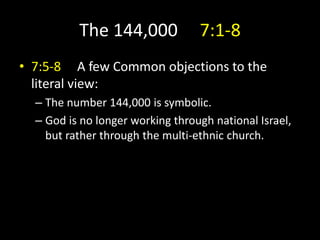The 144,000 7:1-8
• 7:5-8 A few Common objections to the
literal view:
– The number 144,000 is symbolic.
– God is no longer working through national Israel,
but rather through the multi-ethnic church.
 
