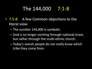 The 144,000 7:1-8
• 7:5-8 A few Common objections to the
literal view:
– The number 144,000 is symbolic.
– God is no longer working through national Israel,
but rather through the multi-ethnic church.
– Today’s Jewish people do not really know which
tribe they come from.
 