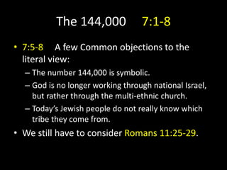 The 144,000 7:1-8
• 7:5-8 A few Common objections to the
literal view:
– The number 144,000 is symbolic.
– God is no longer working through national Israel,
but rather through the multi-ethnic church.
– Today’s Jewish people do not really know which
tribe they come from.
• We still have to consider Romans 11:25-29.
 