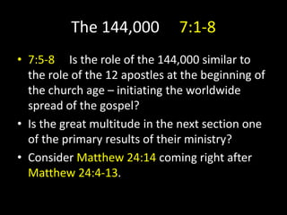 The 144,000 7:1-8
• 7:5-8 Is the role of the 144,000 similar to
the role of the 12 apostles at the beginning of
the church age – initiating the worldwide
spread of the gospel?
• Is the great multitude in the next section one
of the primary results of their ministry?
• Consider Matthew 24:14 coming right after
Matthew 24:4-13.
 