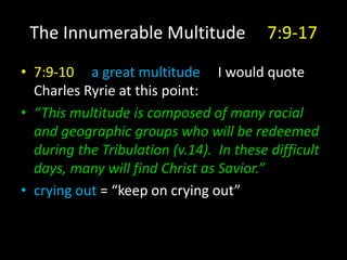 The Innumerable Multitude 7:9-17
• 7:9-10 a great multitude I would quote
Charles Ryrie at this point:
• “This multitude is composed of many racial
and geographic groups who will be redeemed
during the Tribulation (v.14). In these difficult
days, many will find Christ as Savior.”
• crying out = “keep on crying out”
 