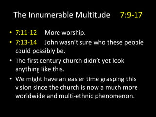 The Innumerable Multitude 7:9-17
• 7:11-12 More worship.
• 7:13-14 John wasn’t sure who these people
could possibly be.
• The first century church didn’t yet look
anything like this.
• We might have an easier time grasping this
vision since the church is now a much more
worldwide and multi-ethnic phenomenon.
 