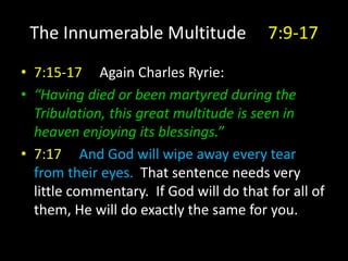 The Innumerable Multitude 7:9-17
• 7:15-17 Again Charles Ryrie:
• “Having died or been martyred during the
Tribulation, this great multitude is seen in
heaven enjoying its blessings.”
• 7:17 And God will wipe away every tear
from their eyes. That sentence needs very
little commentary. If God will do that for all of
them, He will do exactly the same for you.
 