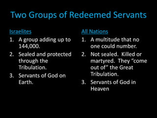 Two Groups of Redeemed Servants
Israelites
1. A group adding up to
144,000.
2. Sealed and protected
through the
Tribulation.
3. Servants of God on
Earth.
All Nations
1. A multitude that no
one could number.
2. Not sealed. Killed or
martyred. They “come
out of” the Great
Tribulation.
3. Servants of God in
Heaven
 
