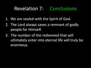 Revelation 7: Conclusions
1. We are sealed with the Spirit of God.
2. The Lord always saves a remnant of godly
people for Himself.
3. The number of the redeemed that will
ultimately enter into eternal life will truly be
enormous.
 