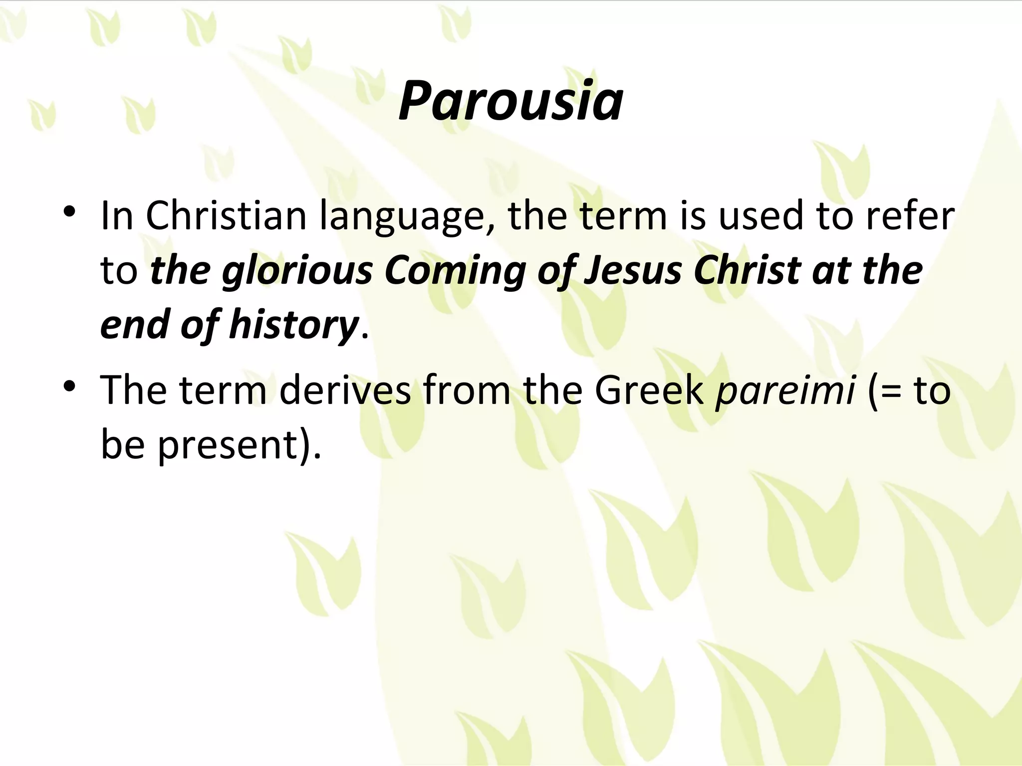 Parousia
• In Christian language, the term is used to refer
  to the glorious Coming of Jesus Christ at the
  end of history.
• The term derives from the Greek pareimi (= to
  be present).
 