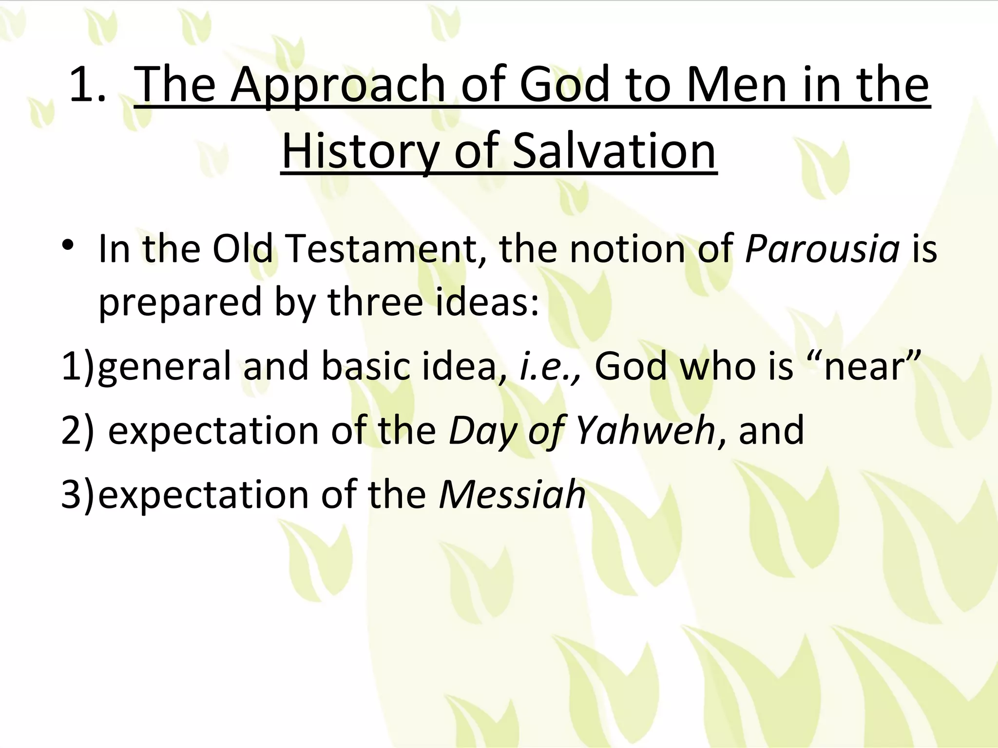1. The Approach of God to Men in the
         History of Salvation
• In the Old Testament, the notion of Parousia is
  prepared by three ideas:
1)general and basic idea, i.e., God who is “near”
2) expectation of the Day of Yahweh, and
3)expectation of the Messiah
 
