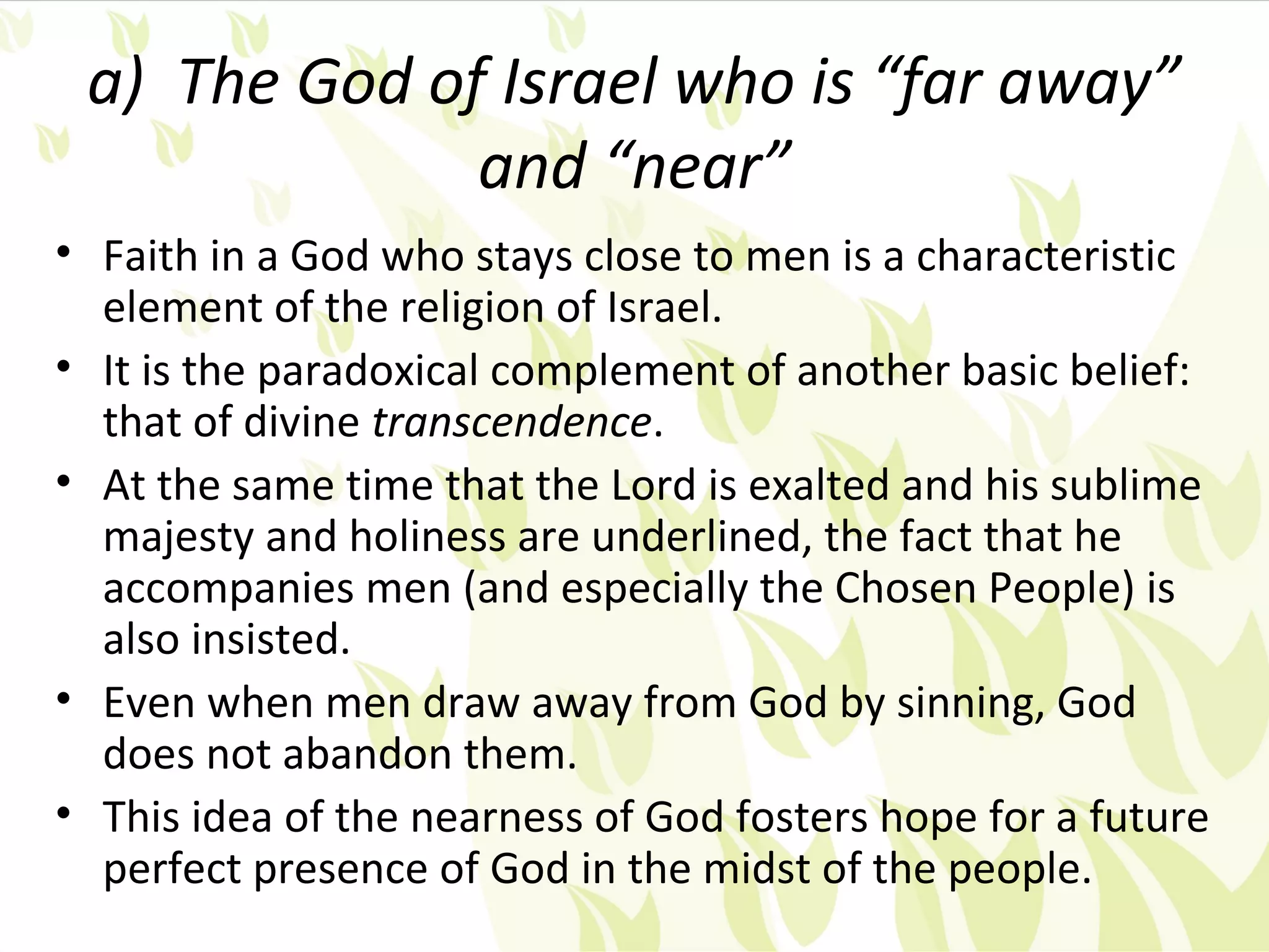 a) The God of Israel who is “far away”
              and “near”
• Faith in a God who stays close to men is a characteristic
  element of the religion of Israel.
• It is the paradoxical complement of another basic belief:
  that of divine transcendence.
• At the same time that the Lord is exalted and his sublime
  majesty and holiness are underlined, the fact that he
  accompanies men (and especially the Chosen People) is
  also insisted.
• Even when men draw away from God by sinning, God
  does not abandon them.
• This idea of the nearness of God fosters hope for a future
  perfect presence of God in the midst of the people.
 