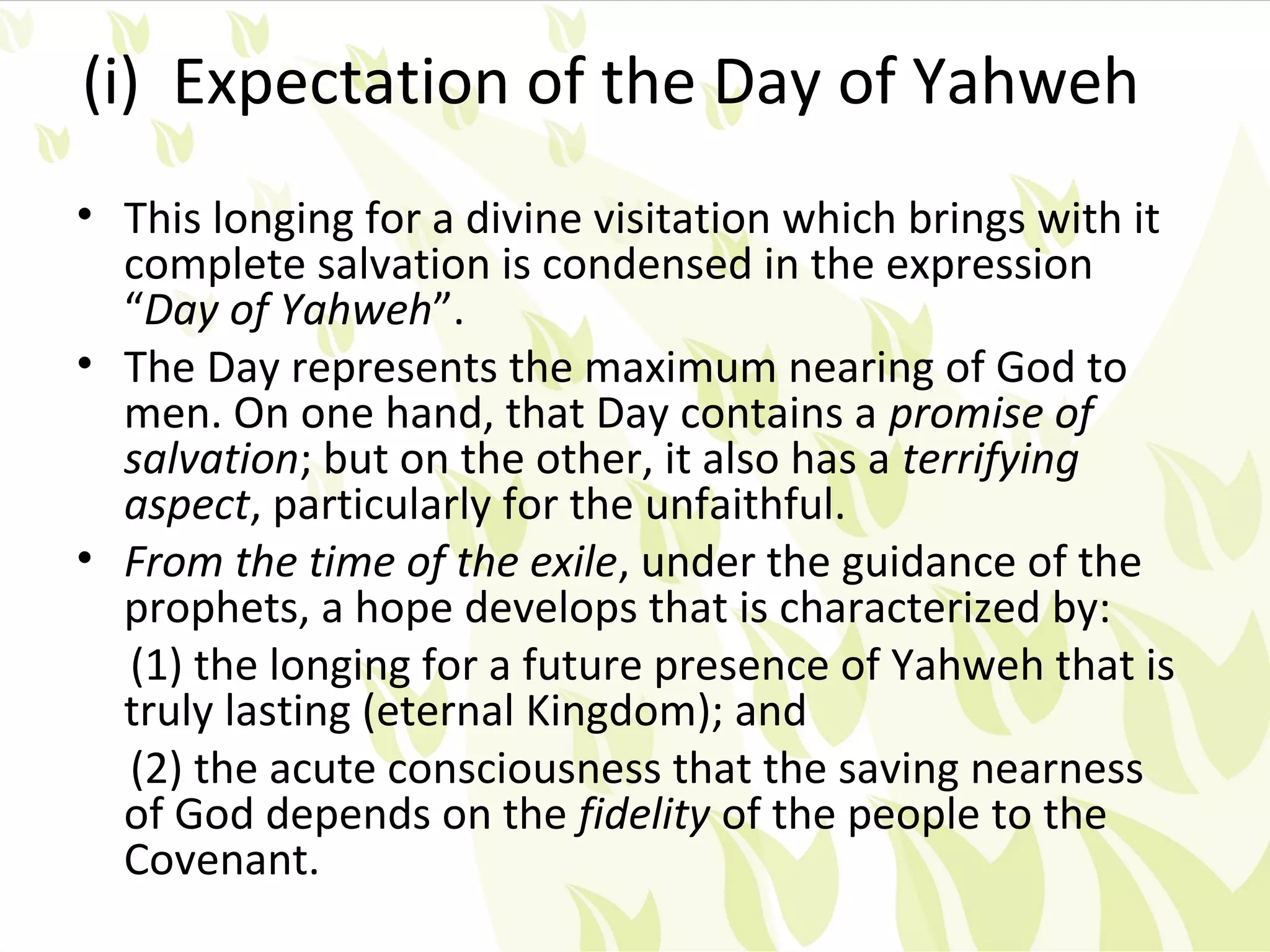 (i) Expectation of the Day of Yahweh
• This longing for a divine visitation which brings with it
  complete salvation is condensed in the expression
  “Day of Yahweh”.
• The Day represents the maximum nearing of God to
  men. On one hand, that Day contains a promise of
  salvation; but on the other, it also has a terrifying
  aspect, particularly for the unfaithful.
• From the time of the exile, under the guidance of the
  prophets, a hope develops that is characterized by:
  (1) the longing for a future presence of Yahweh that is
  truly lasting (eternal Kingdom); and
  (2) the acute consciousness that the saving nearness
  of God depends on the fidelity of the people to the
  Covenant.
 
