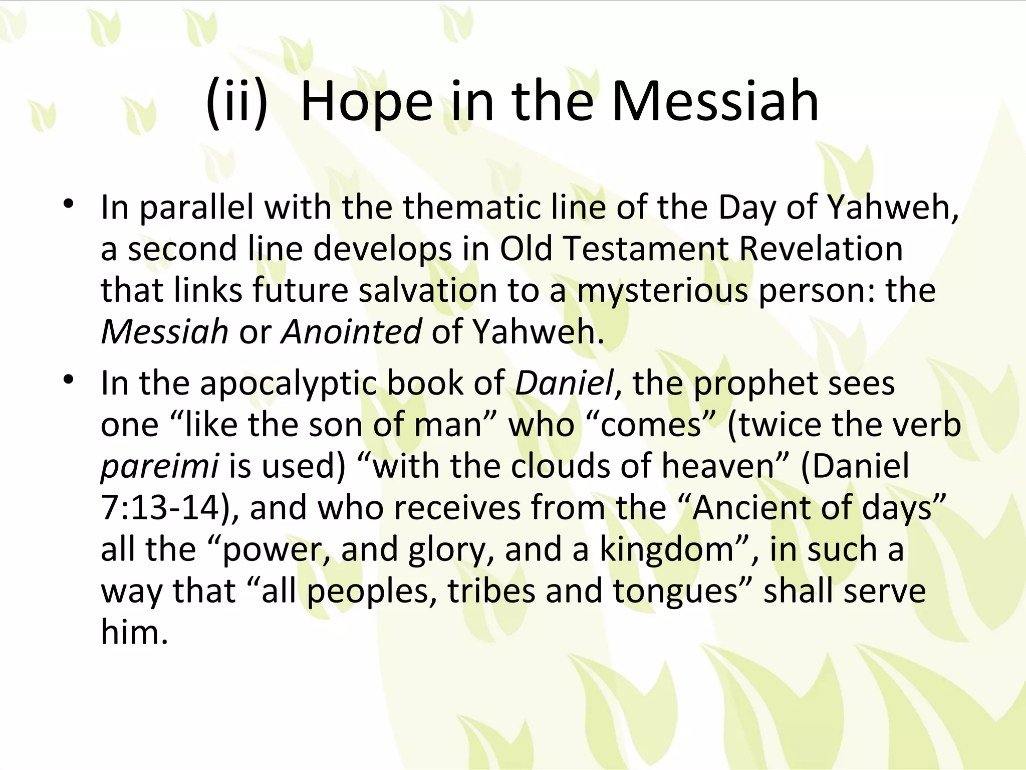 (ii) Hope in the Messiah
• In parallel with the thematic line of the Day of Yahweh,
  a second line develops in Old Testament Revelation
  that links future salvation to a mysterious person: the
  Messiah or Anointed of Yahweh.
• In the apocalyptic book of Daniel, the prophet sees
  one “like the son of man” who “comes” (twice the verb
  pareimi is used) “with the clouds of heaven” (Daniel
  7:13-14), and who receives from the “Ancient of days”
  all the “power, and glory, and a kingdom”, in such a
  way that “all peoples, tribes and tongues” shall serve
  him.
 