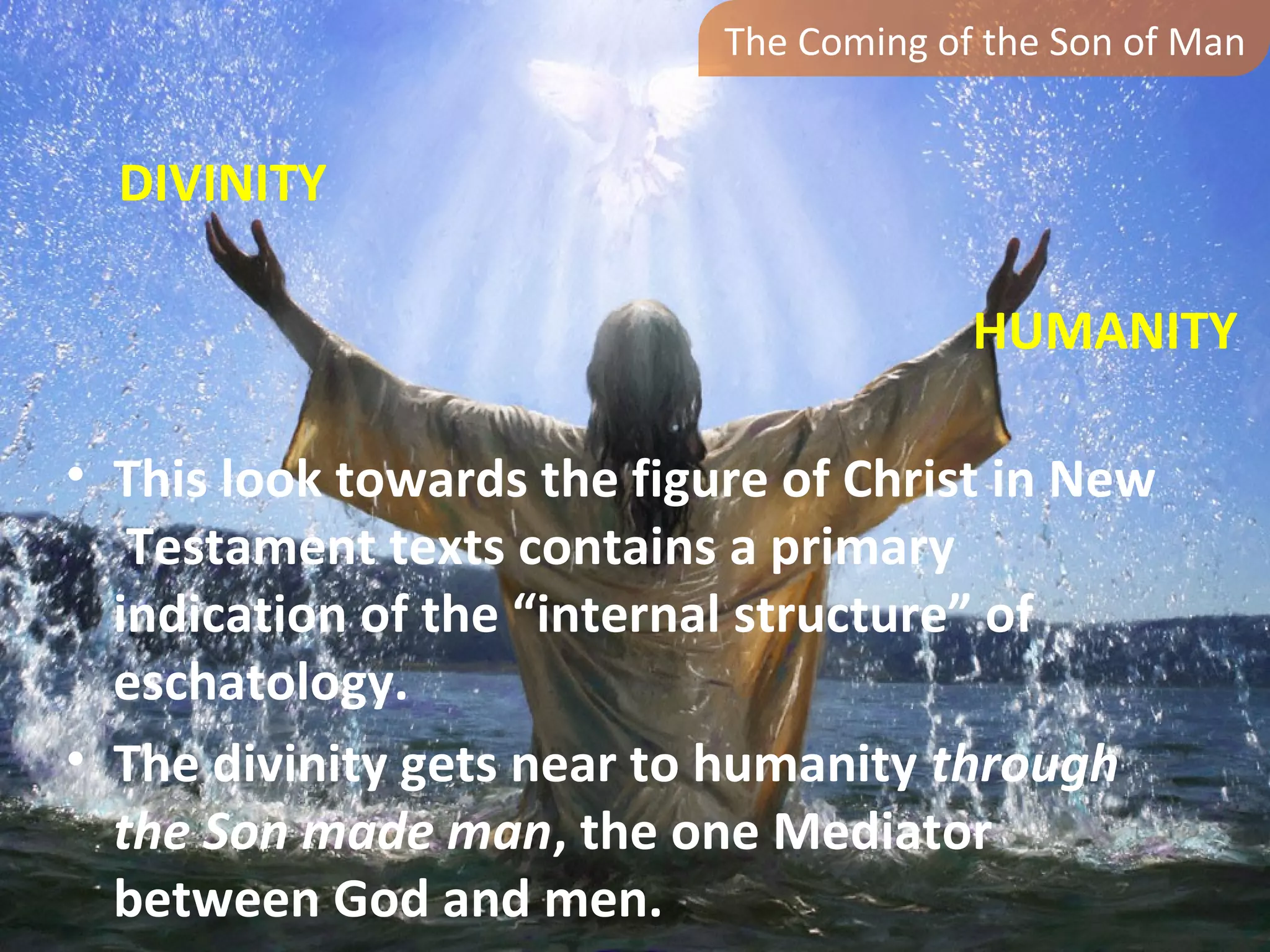 The Coming of the Son of Man


  DIVINITY

                                         HUMANITY

• This look towards the figure of Christ in New
   Testament texts contains a primary
  indication of the “internal structure” of
  eschatology.
• The divinity gets near to humanity through
  the Son made man, the one Mediator
  between God and men.
 