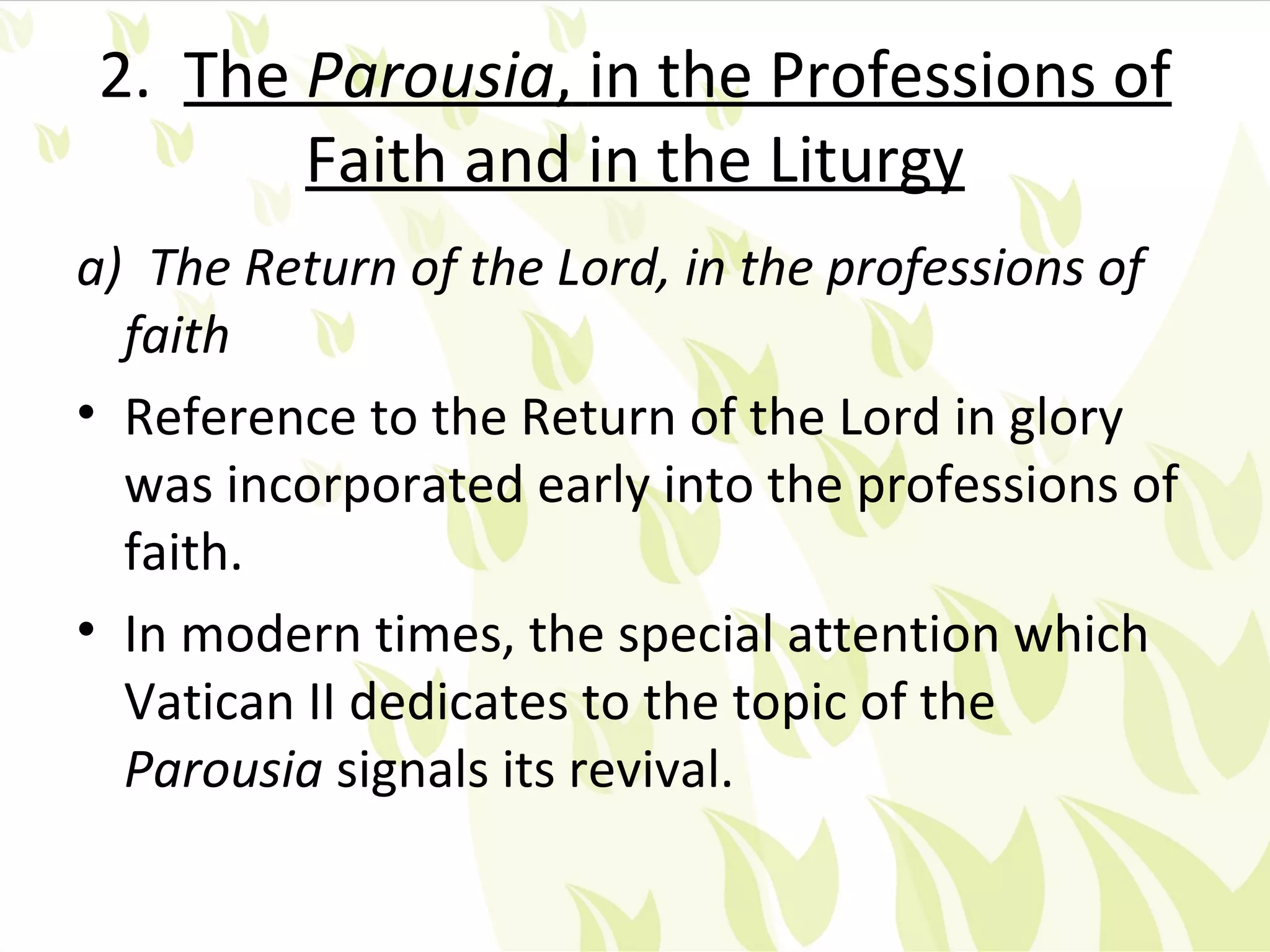 2. The Parousia, in the Professions of
       Faith and in the Liturgy
a) The Return of the Lord, in the professions of
  faith
• Reference to the Return of the Lord in glory
  was incorporated early into the professions of
  faith.
• In modern times, the special attention which
  Vatican II dedicates to the topic of the
  Parousia signals its revival.
 