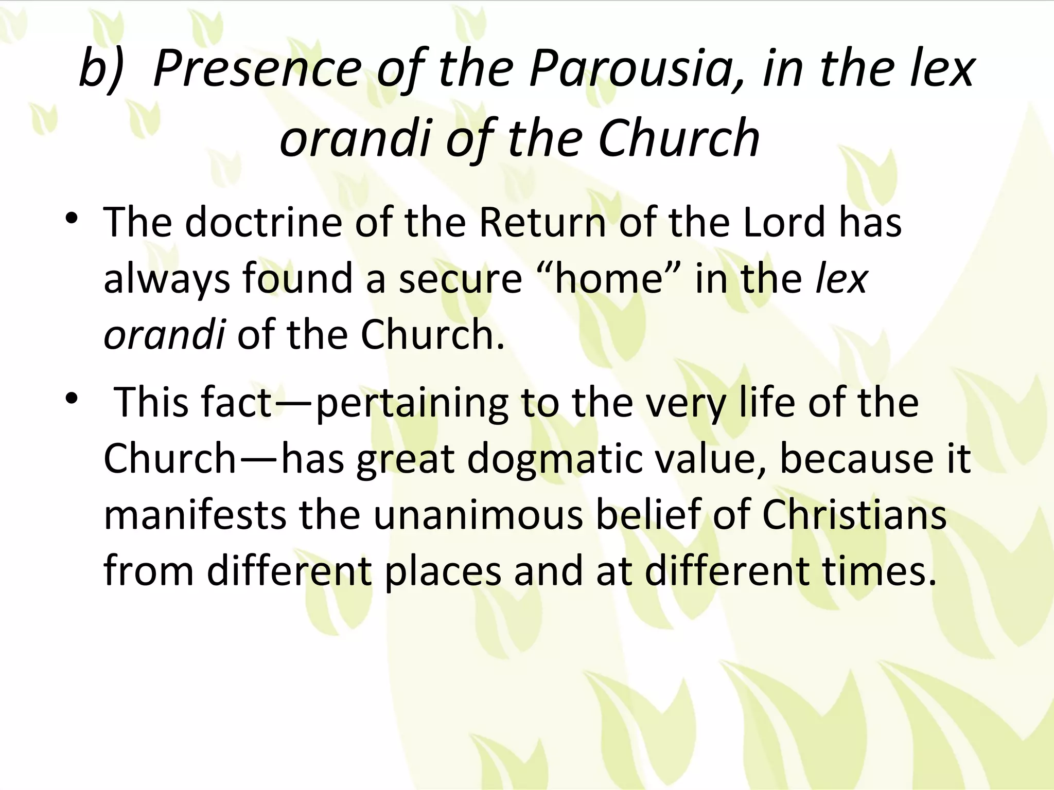 b) Presence of the Parousia, in the lex
        orandi of the Church
• The doctrine of the Return of the Lord has
  always found a secure “home” in the lex
  orandi of the Church.
• This fact—pertaining to the very life of the
  Church—has great dogmatic value, because it
  manifests the unanimous belief of Christians
  from different places and at different times.
 