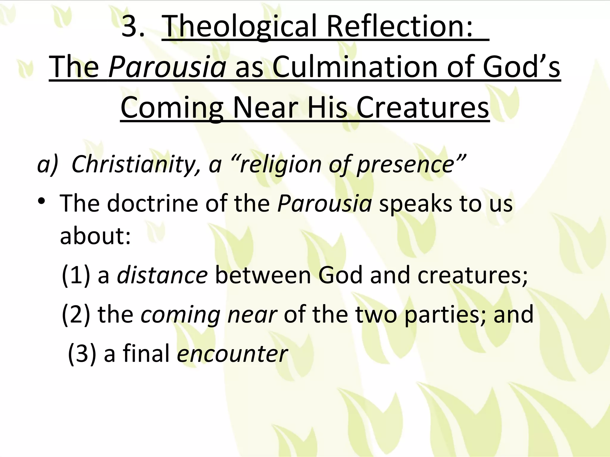 3. Theological Reflection:
 The Parousia as Culmination of God’s
      Coming Near His Creatures
a) Christianity, a “religion of presence”
• The doctrine of the Parousia speaks to us
  about:
  (1) a distance between God and creatures;
  (2) the coming near of the two parties; and
   (3) a final encounter
 