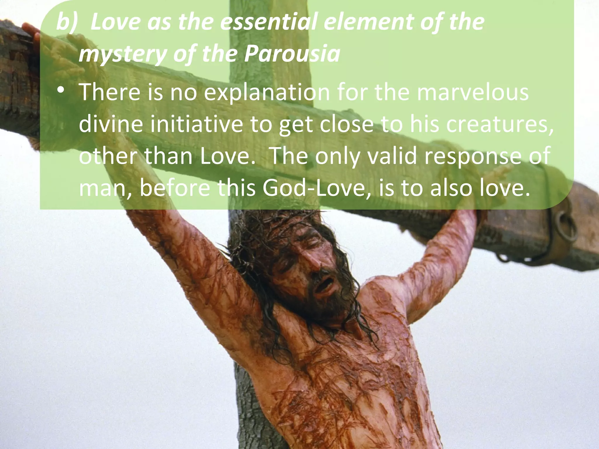 b) Love as the essential element of the
  mystery of the Parousia
• There is no explanation for the marvelous
  divine initiative to get close to his creatures,
  other than Love. The only valid response of
  man, before this God-Love, is to also love.
 