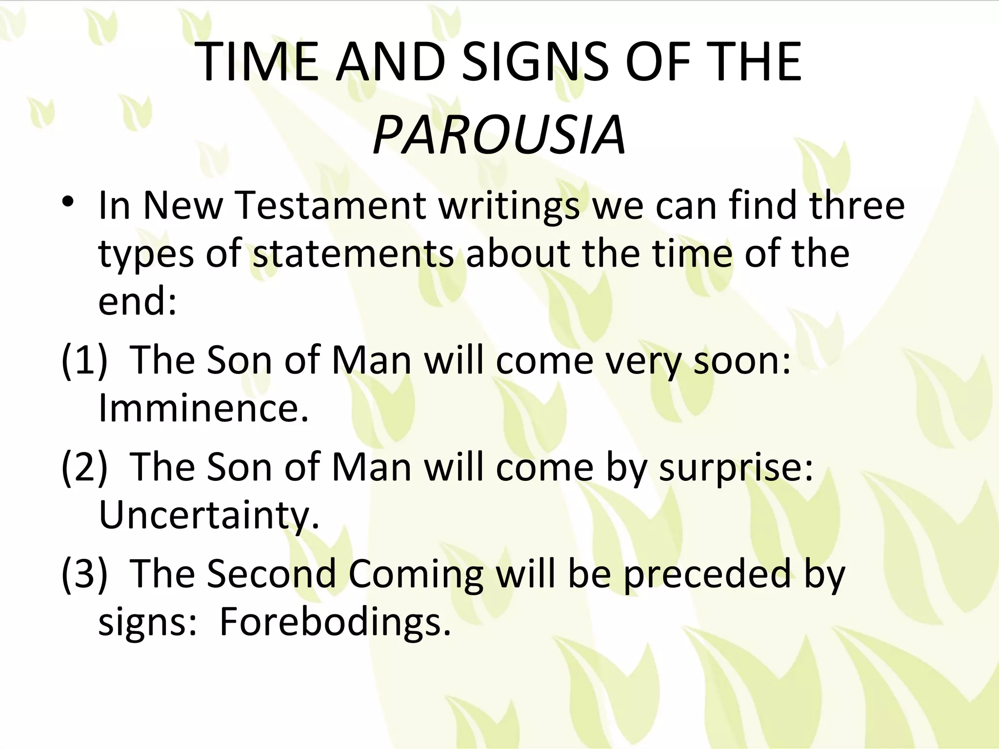 TIME AND SIGNS OF THE
             PAROUSIA
• In New Testament writings we can find three
  types of statements about the time of the
  end:
(1) The Son of Man will come very soon:
  Imminence.
(2) The Son of Man will come by surprise:
  Uncertainty.
(3) The Second Coming will be preceded by
  signs: Forebodings.
 