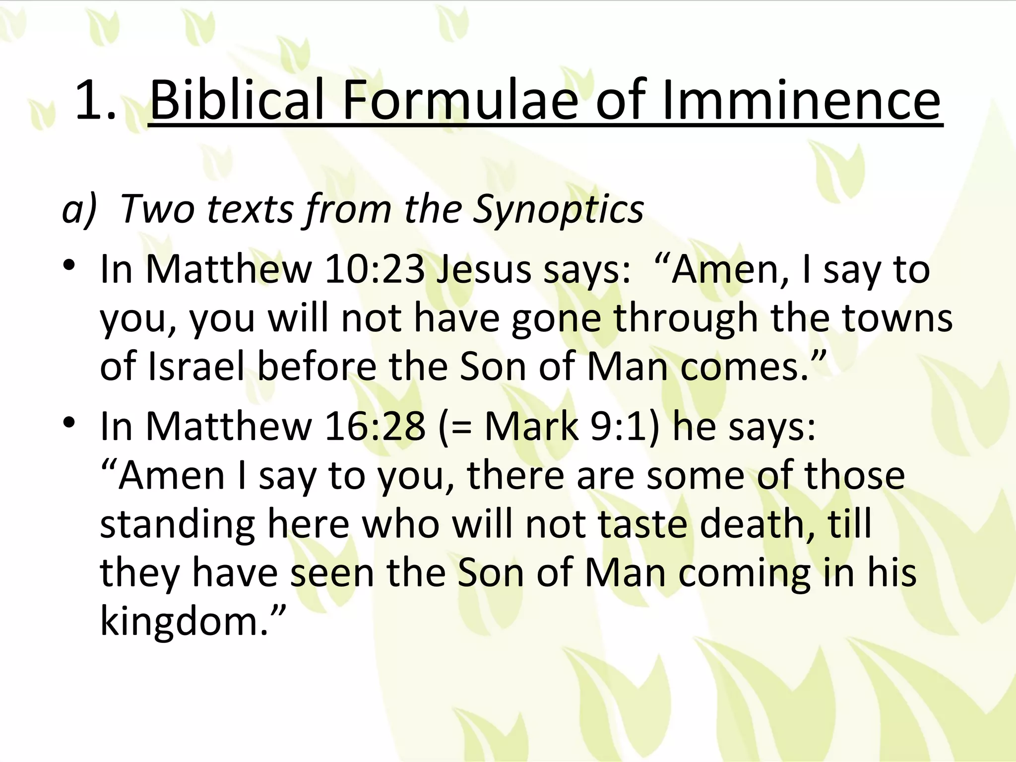 1. Biblical Formulae of Imminence
a) Two texts from the Synoptics
• In Matthew 10:23 Jesus says: “Amen, I say to
  you, you will not have gone through the towns
  of Israel before the Son of Man comes.”
• In Matthew 16:28 (= Mark 9:1) he says:
  “Amen I say to you, there are some of those
  standing here who will not taste death, till
  they have seen the Son of Man coming in his
  kingdom.”
 