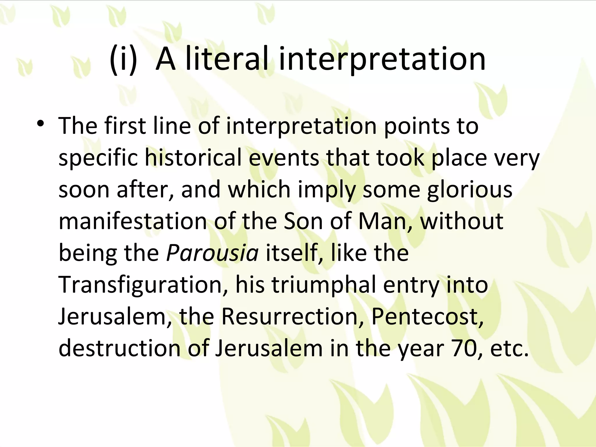 (i) A literal interpretation
• The first line of interpretation points to
  specific historical events that took place very
  soon after, and which imply some glorious
  manifestation of the Son of Man, without
  being the Parousia itself, like the
  Transfiguration, his triumphal entry into
  Jerusalem, the Resurrection, Pentecost,
  destruction of Jerusalem in the year 70, etc.
 