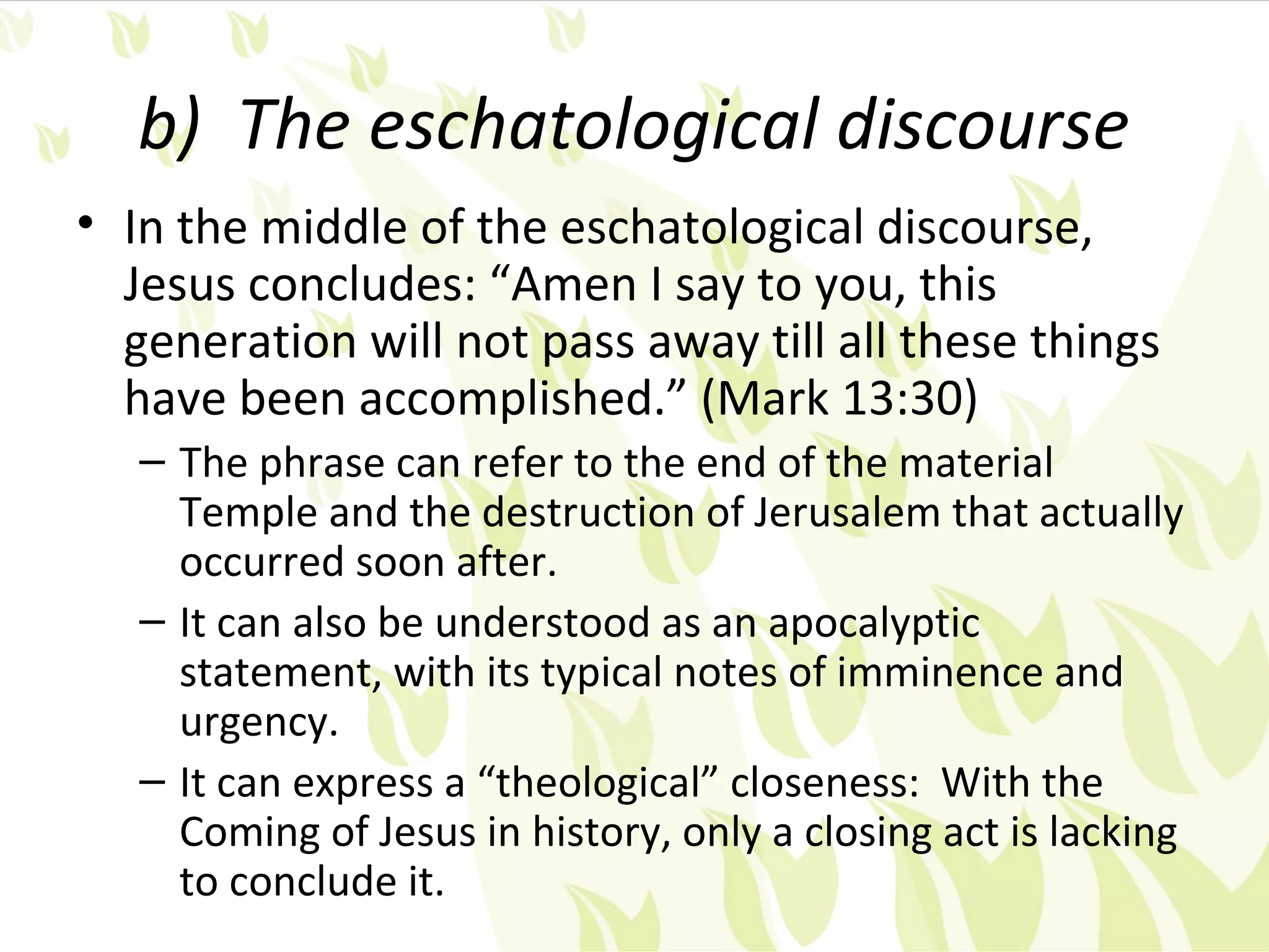 b) The eschatological discourse
• In the middle of the eschatological discourse,
  Jesus concludes: “Amen I say to you, this
  generation will not pass away till all these things
  have been accomplished.” (Mark 13:30)
   – The phrase can refer to the end of the material
     Temple and the destruction of Jerusalem that actually
     occurred soon after.
   – It can also be understood as an apocalyptic
     statement, with its typical notes of imminence and
     urgency.
   – It can express a “theological” closeness: With the
     Coming of Jesus in history, only a closing act is lacking
     to conclude it.
 