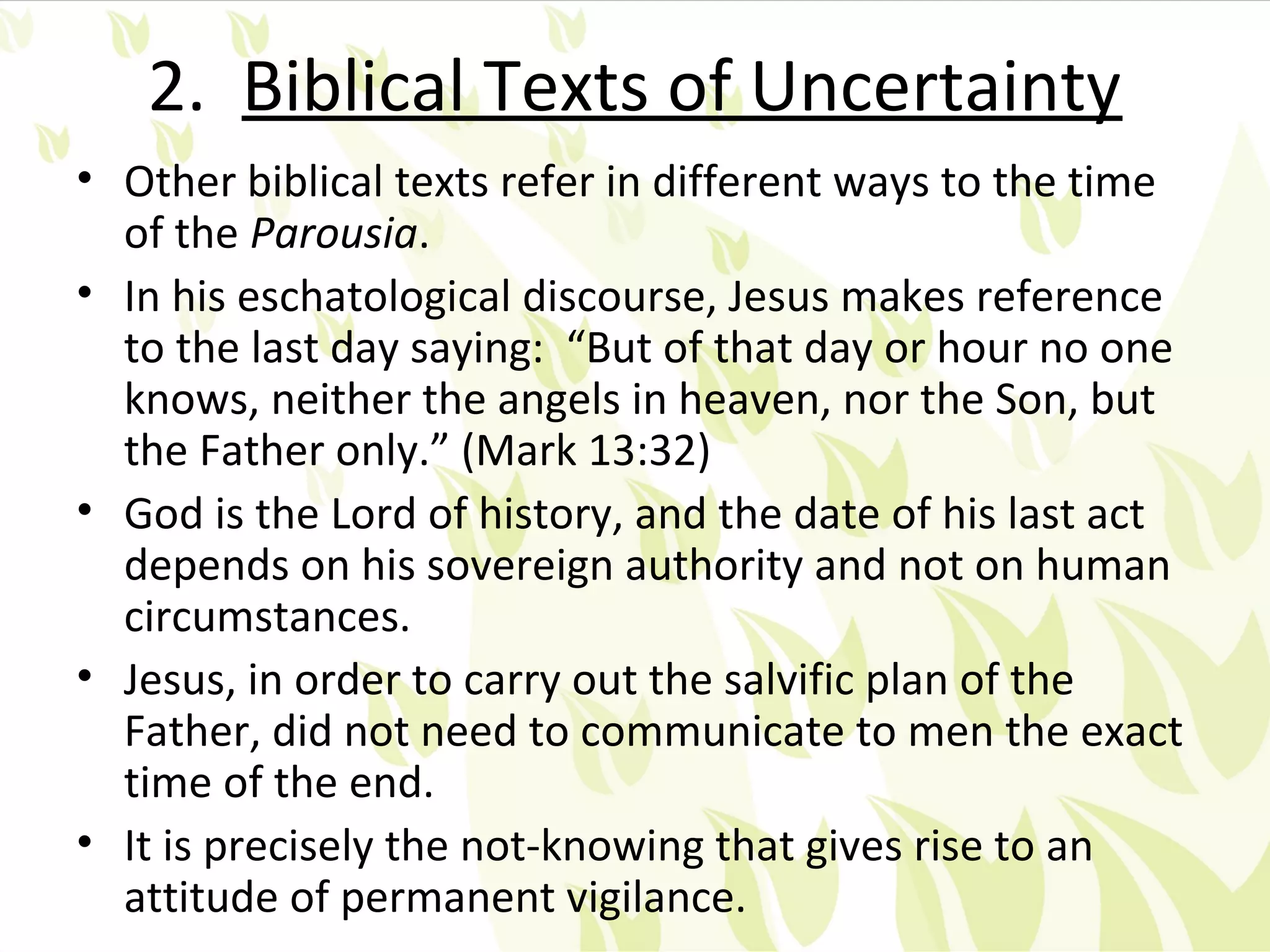2. Biblical Texts of Uncertainty
• Other biblical texts refer in different ways to the time
  of the Parousia.
• In his eschatological discourse, Jesus makes reference
  to the last day saying: “But of that day or hour no one
  knows, neither the angels in heaven, nor the Son, but
  the Father only.” (Mark 13:32)
• God is the Lord of history, and the date of his last act
  depends on his sovereign authority and not on human
  circumstances.
• Jesus, in order to carry out the salvific plan of the
  Father, did not need to communicate to men the exact
  time of the end.
• It is precisely the not-knowing that gives rise to an
  attitude of permanent vigilance.
 