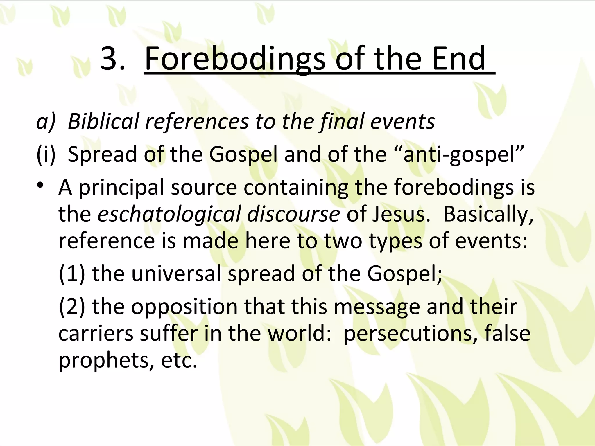 3. Forebodings of the End
a) Biblical references to the final events
(i) Spread of the Gospel and of the “anti-gospel”
• A principal source containing the forebodings is
   the eschatological discourse of Jesus. Basically,
   reference is made here to two types of events:
   (1) the universal spread of the Gospel;
   (2) the opposition that this message and their
   carriers suffer in the world: persecutions, false
   prophets, etc.
 