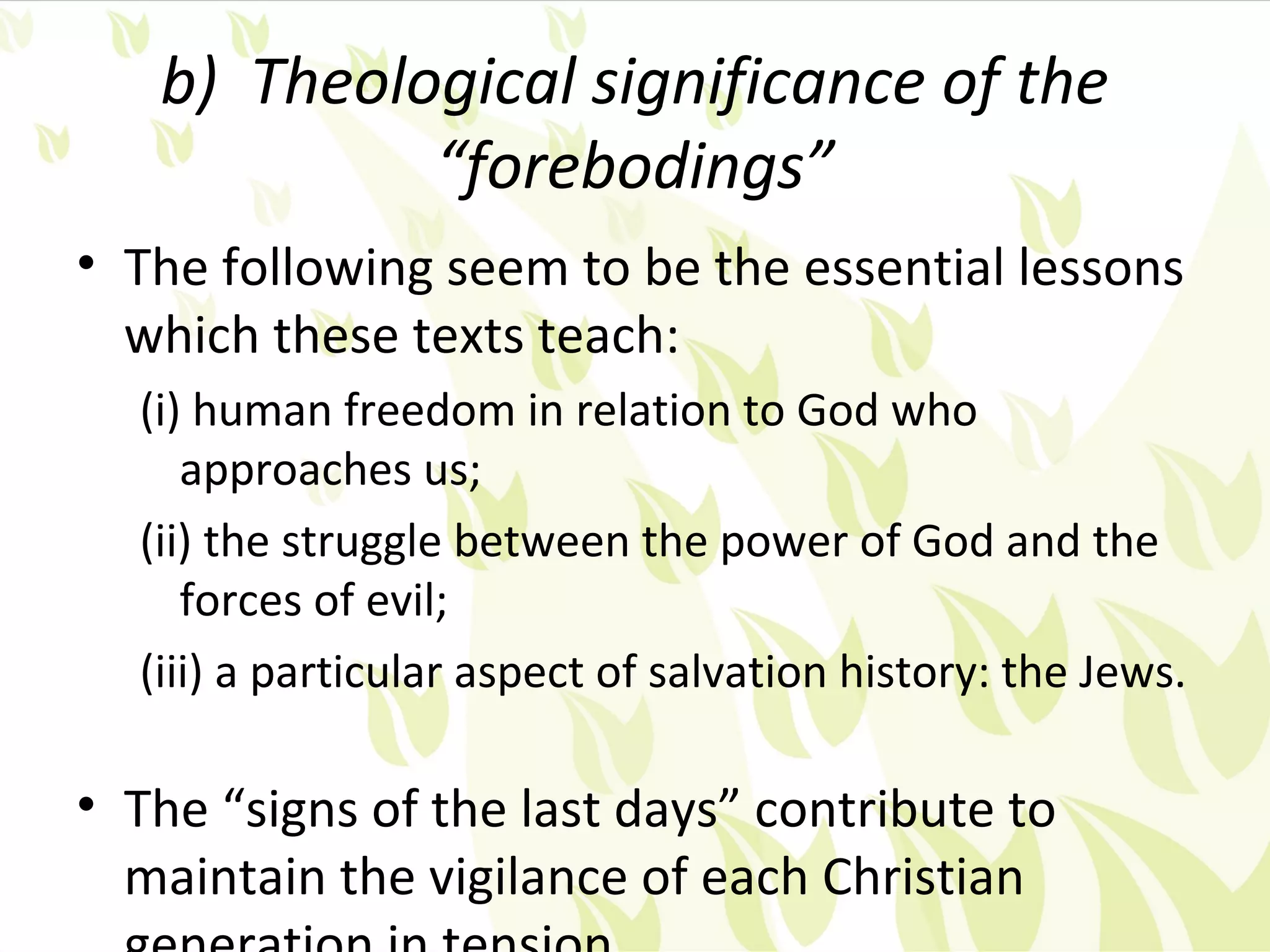 b) Theological significance of the
            “forebodings”
• The following seem to be the essential lessons
  which these texts teach:
  (i) human freedom in relation to God who
     approaches us;
  (ii) the struggle between the power of God and the
     forces of evil;
  (iii) a particular aspect of salvation history: the Jews.

• The “signs of the last days” contribute to
  maintain the vigilance of each Christian
 