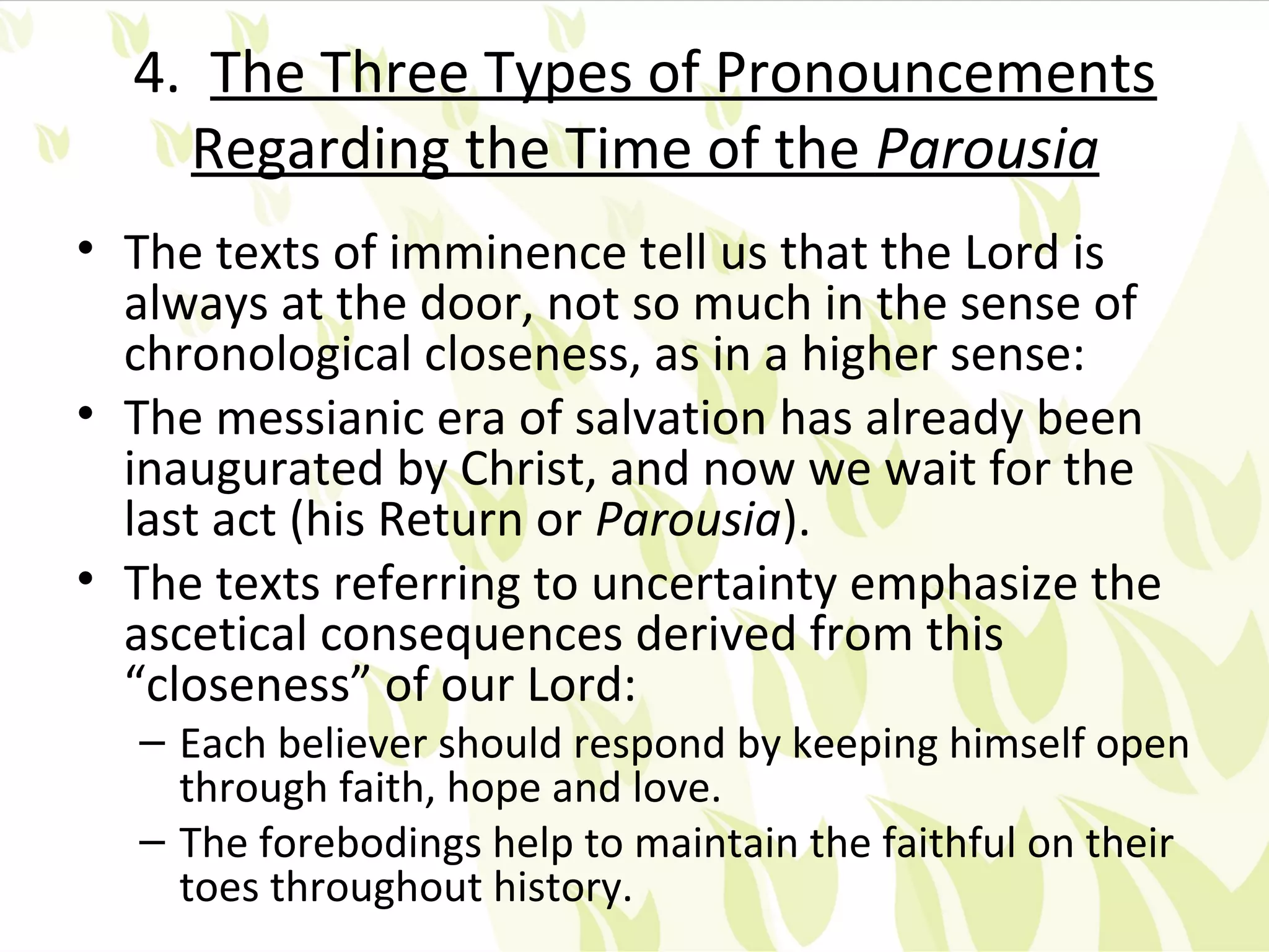 4. The Three Types of Pronouncements
    Regarding the Time of the Parousia
• The texts of imminence tell us that the Lord is
  always at the door, not so much in the sense of
  chronological closeness, as in a higher sense:
• The messianic era of salvation has already been
  inaugurated by Christ, and now we wait for the
  last act (his Return or Parousia).
• The texts referring to uncertainty emphasize the
  ascetical consequences derived from this
  “closeness” of our Lord:
  – Each believer should respond by keeping himself open
    through faith, hope and love.
  – The forebodings help to maintain the faithful on their
    toes throughout history.
 