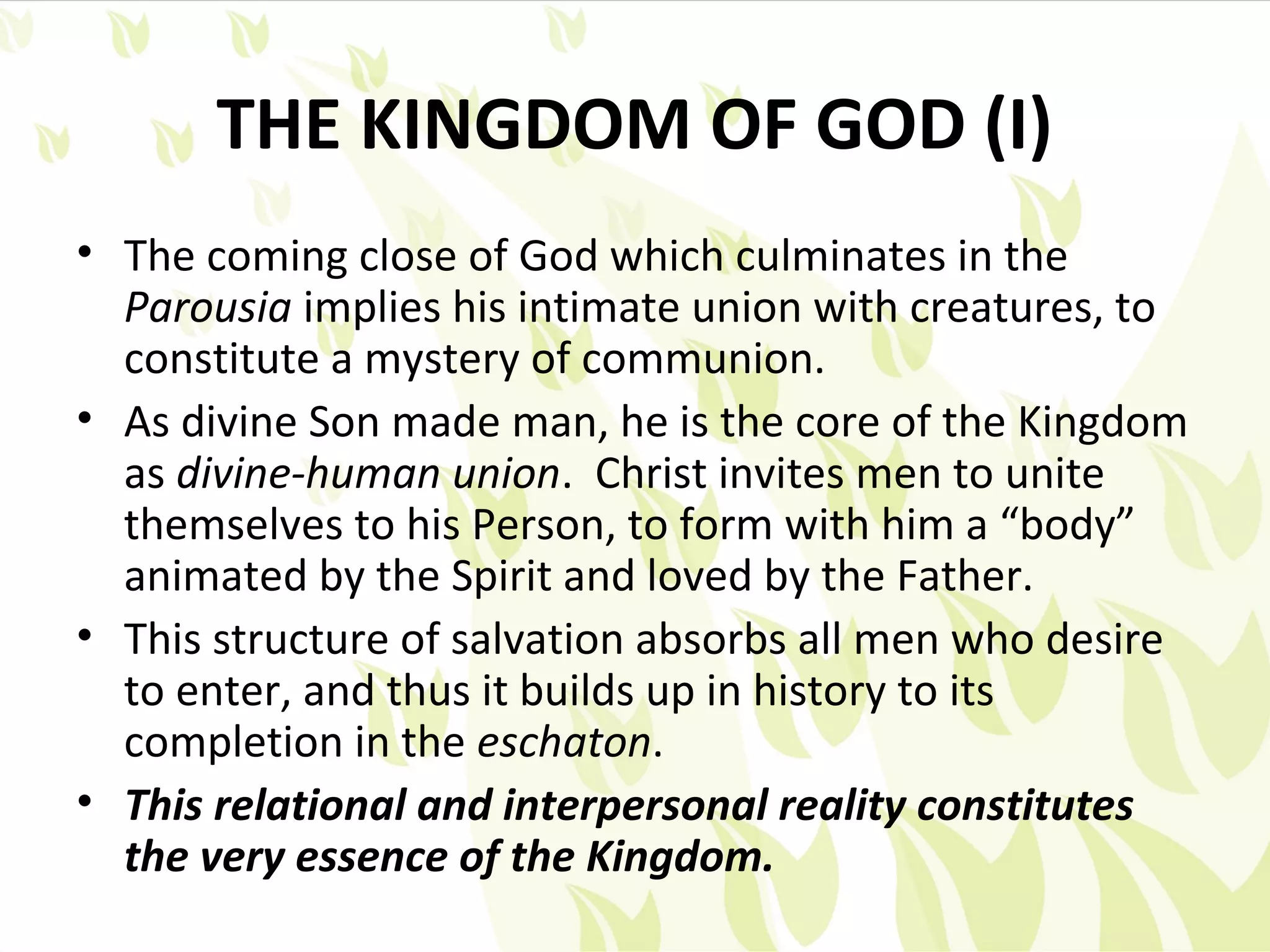 THE KINGDOM OF GOD (I)
• The coming close of God which culminates in the
  Parousia implies his intimate union with creatures, to
  constitute a mystery of communion.
• As divine Son made man, he is the core of the Kingdom
  as divine-human union. Christ invites men to unite
  themselves to his Person, to form with him a “body”
  animated by the Spirit and loved by the Father.
• This structure of salvation absorbs all men who desire
  to enter, and thus it builds up in history to its
  completion in the eschaton.
• This relational and interpersonal reality constitutes
  the very essence of the Kingdom.
 