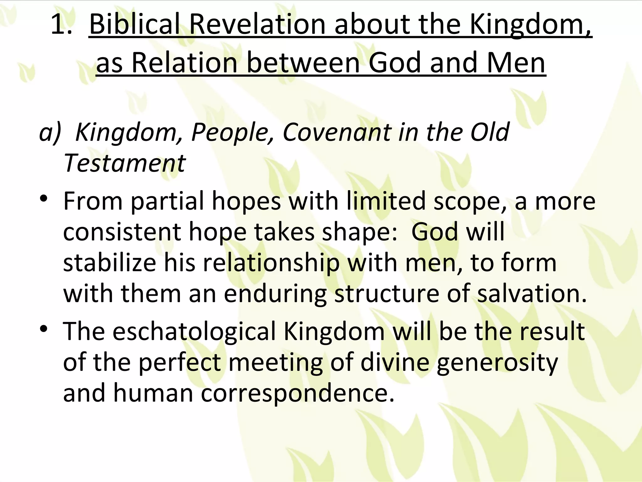 1. Biblical Revelation about the Kingdom,
   as Relation between God and Men

a) Kingdom, People, Covenant in the Old
  Testament
• From partial hopes with limited scope, a more
  consistent hope takes shape: God will
  stabilize his relationship with men, to form
  with them an enduring structure of salvation.
• The eschatological Kingdom will be the result
  of the perfect meeting of divine generosity
  and human correspondence.
 