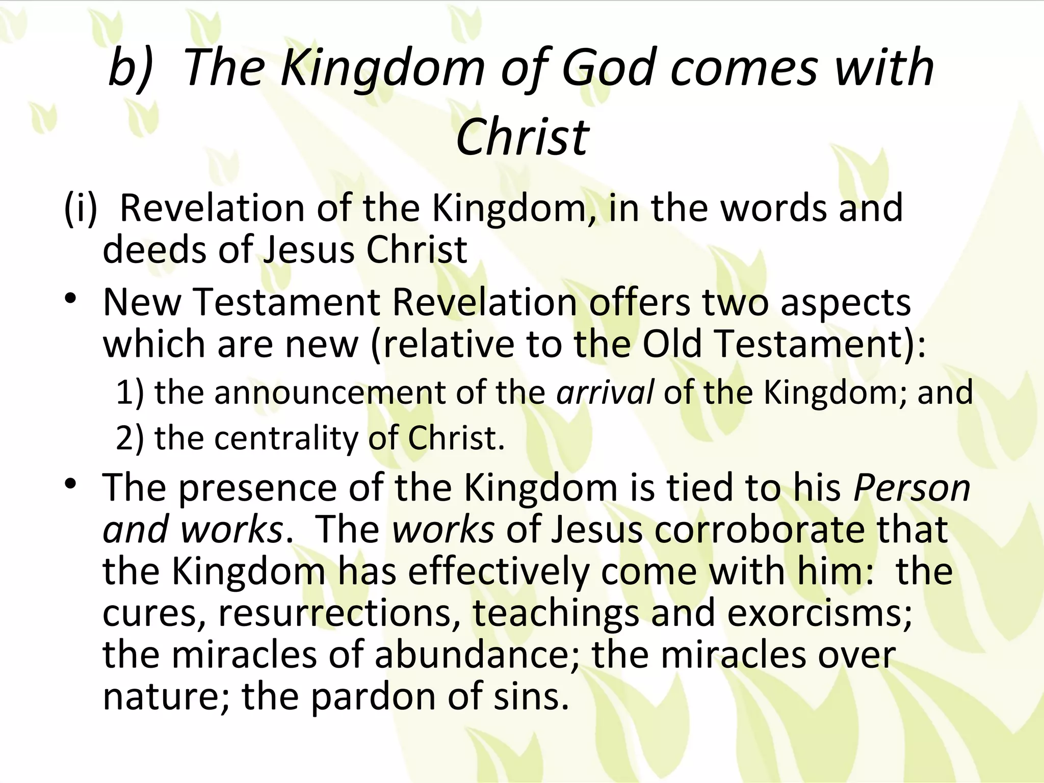 b) The Kingdom of God comes with
               Christ
(i) Revelation of the Kingdom, in the words and
   deeds of Jesus Christ
• New Testament Revelation offers two aspects
   which are new (relative to the Old Testament):
  1) the announcement of the arrival of the Kingdom; and
  2) the centrality of Christ.
• The presence of the Kingdom is tied to his Person
  and works. The works of Jesus corroborate that
  the Kingdom has effectively come with him: the
  cures, resurrections, teachings and exorcisms;
  the miracles of abundance; the miracles over
  nature; the pardon of sins.
 
