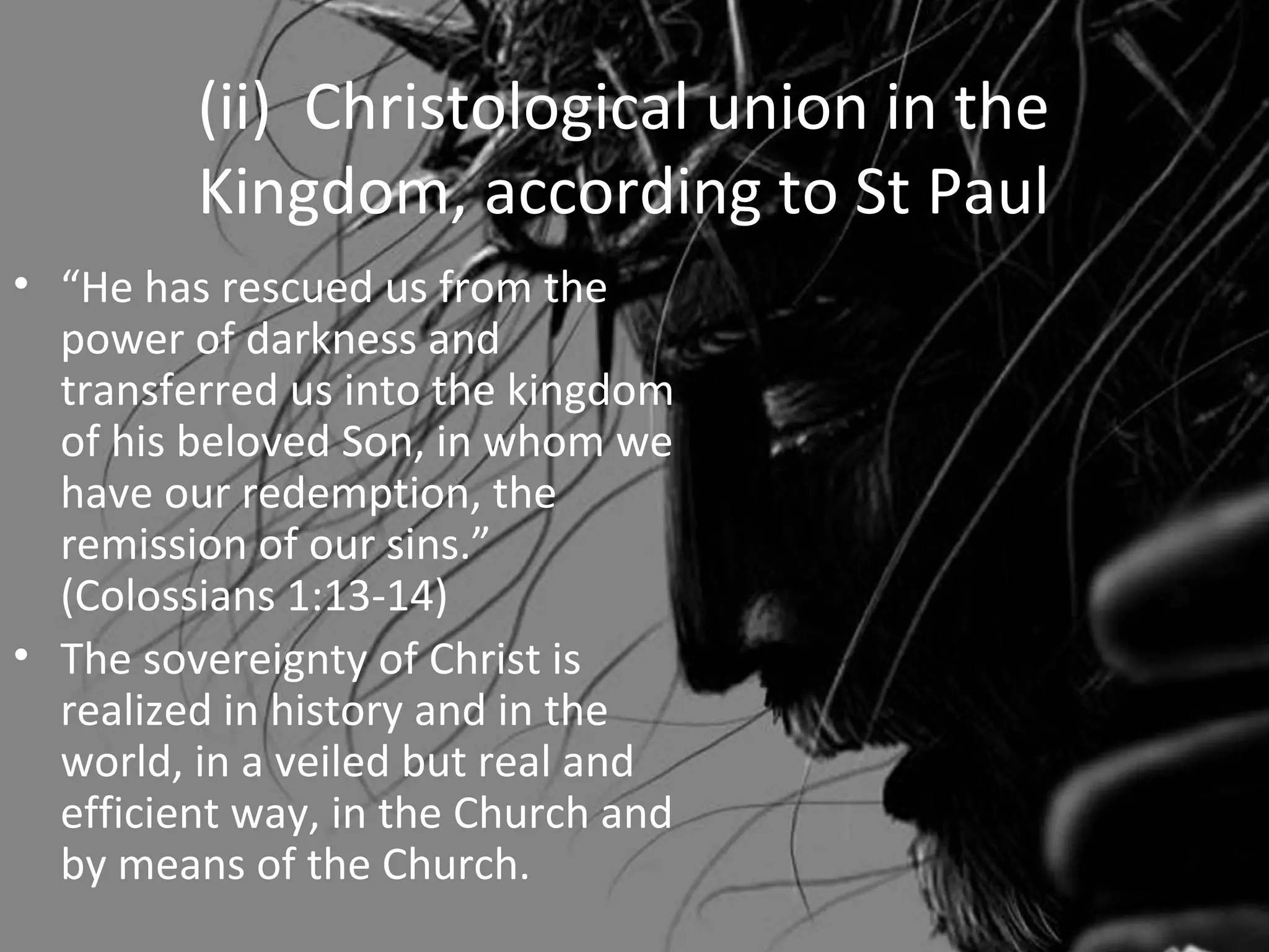 (ii) Christological union in the
         Kingdom, according to St Paul
• “He has rescued us from the
  power of darkness and
  transferred us into the kingdom
  of his beloved Son, in whom we
  have our redemption, the
  remission of our sins.”
  (Colossians 1:13-14)
• The sovereignty of Christ is
  realized in history and in the
  world, in a veiled but real and
  efficient way, in the Church and
  by means of the Church.
 