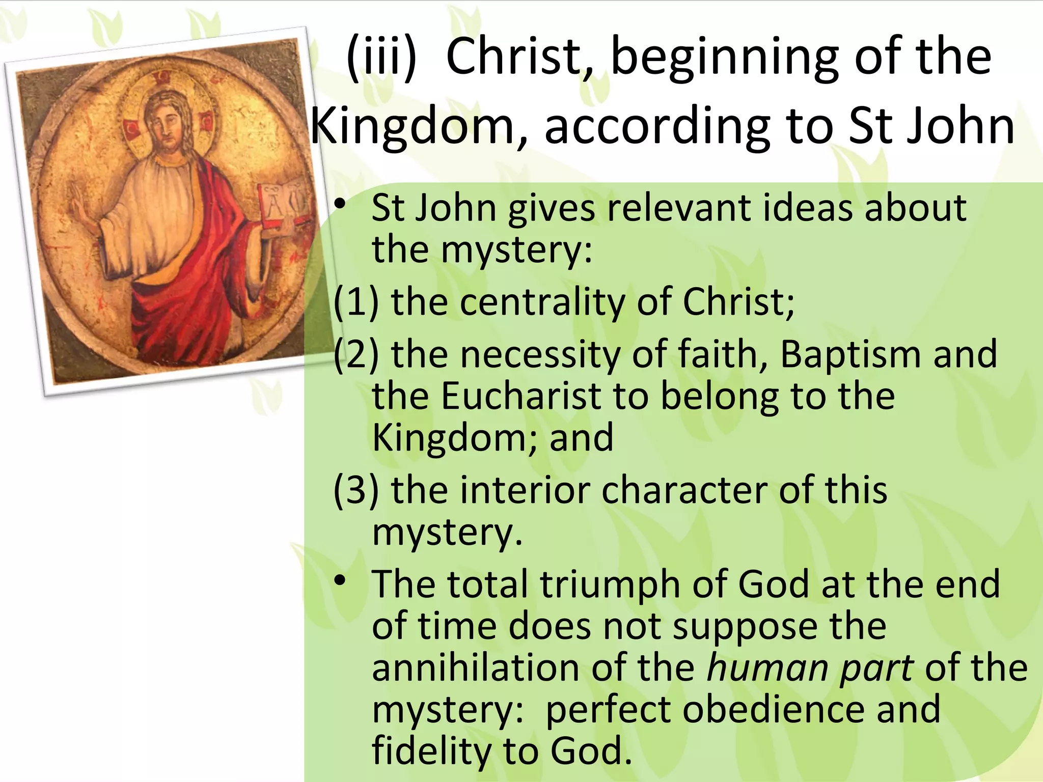 (iii) Christ, beginning of the
Kingdom, according to St John
 • St John gives relevant ideas about
   the mystery:
 (1) the centrality of Christ;
 (2) the necessity of faith, Baptism and
   the Eucharist to belong to the
   Kingdom; and
 (3) the interior character of this
   mystery.
 • The total triumph of God at the end
   of time does not suppose the
   annihilation of the human part of the
   mystery: perfect obedience and
   fidelity to God.
 