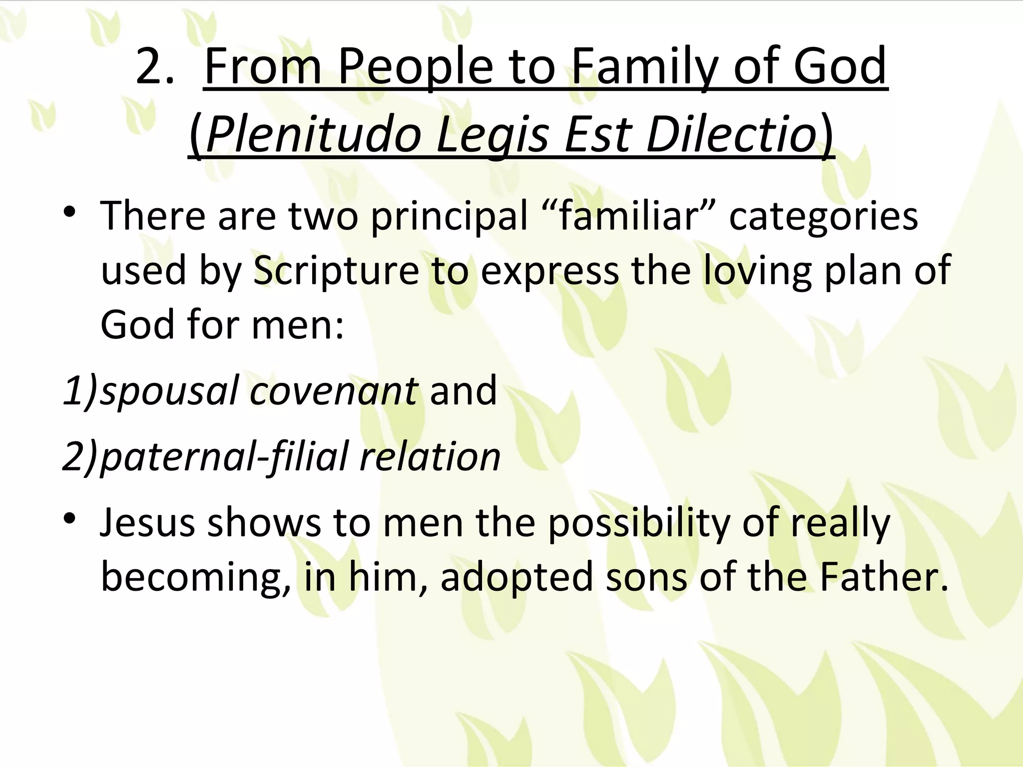 2. From People to Family of God
     (Plenitudo Legis Est Dilectio)
• There are two principal “familiar” categories
  used by Scripture to express the loving plan of
  God for men:
1)spousal covenant and
2)paternal-filial relation
• Jesus shows to men the possibility of really
  becoming, in him, adopted sons of the Father.
 