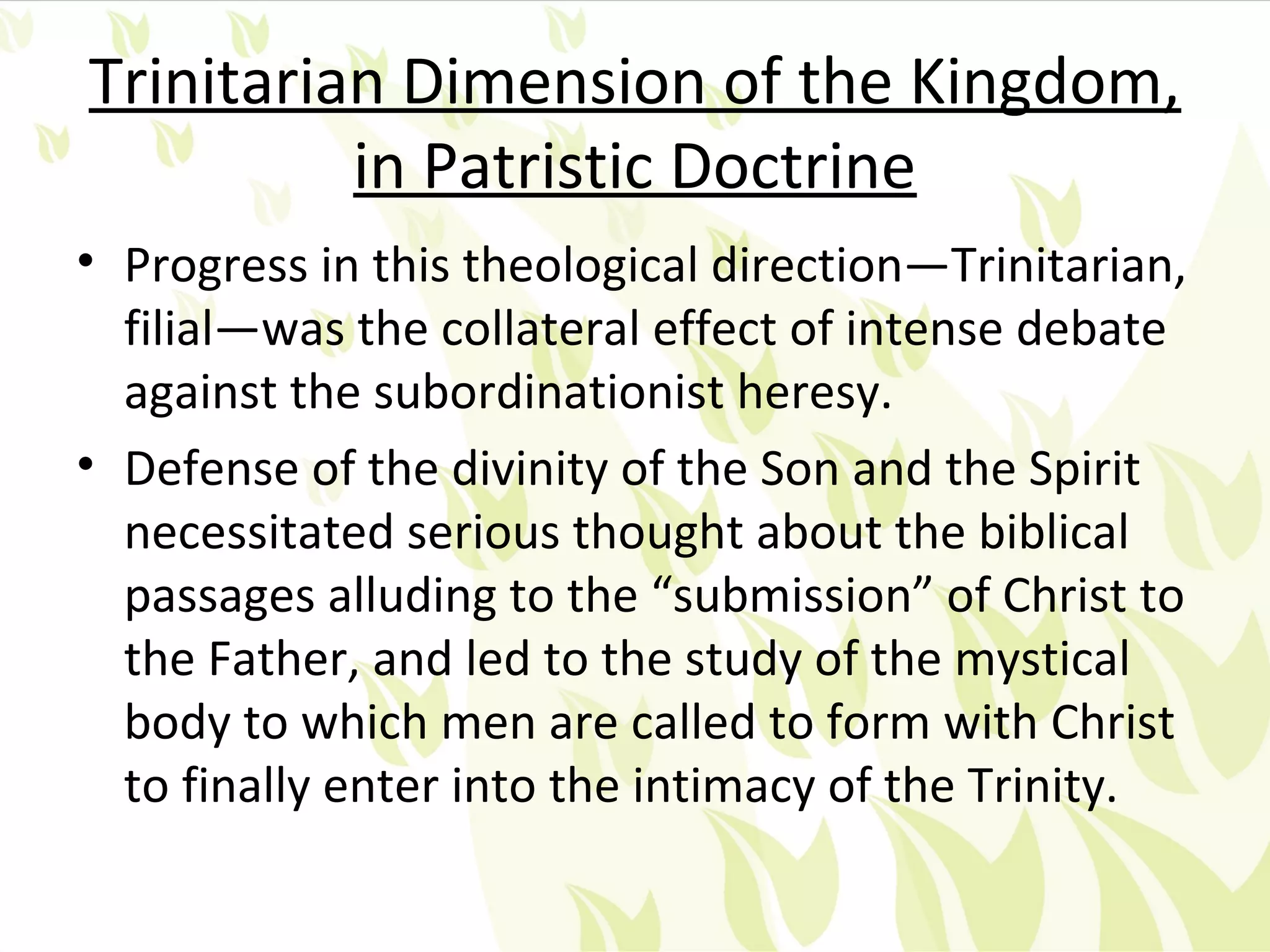 Trinitarian Dimension of the Kingdom,
          in Patristic Doctrine
• Progress in this theological direction—Trinitarian,
  filial—was the collateral effect of intense debate
  against the subordinationist heresy.
• Defense of the divinity of the Son and the Spirit
  necessitated serious thought about the biblical
  passages alluding to the “submission” of Christ to
  the Father, and led to the study of the mystical
  body to which men are called to form with Christ
  to finally enter into the intimacy of the Trinity.
 