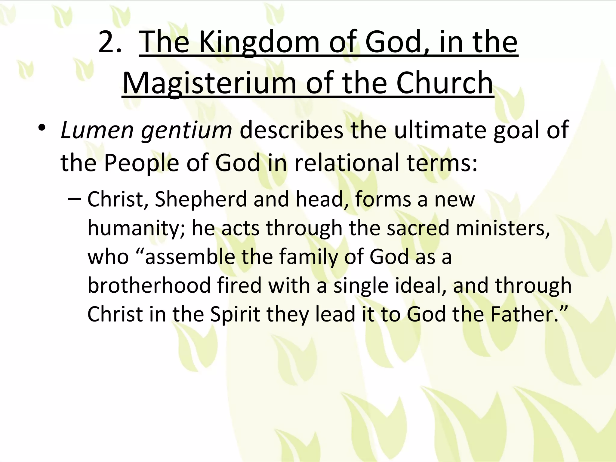 2. The Kingdom of God, in the
       Magisterium of the Church
• Lumen gentium describes the ultimate goal of
  the People of God in relational terms:
  – Christ, Shepherd and head, forms a new
    humanity; he acts through the sacred ministers,
    who “assemble the family of God as a
    brotherhood fired with a single ideal, and through
    Christ in the Spirit they lead it to God the Father.”
 