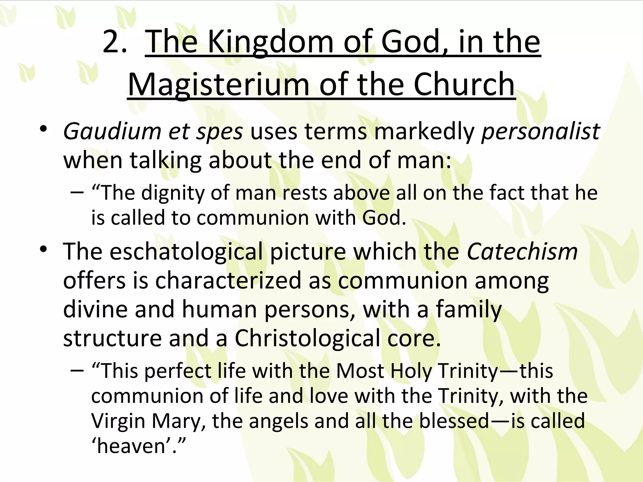2. The Kingdom of God, in the
       Magisterium of the Church
• Gaudium et spes uses terms markedly personalist
  when talking about the end of man:
  – “The dignity of man rests above all on the fact that he
    is called to communion with God.
• The eschatological picture which the Catechism
  offers is characterized as communion among
  divine and human persons, with a family
  structure and a Christological core.
  – “This perfect life with the Most Holy Trinity—this
    communion of life and love with the Trinity, with the
    Virgin Mary, the angels and all the blessed—is called
    ‘heaven’.”
 