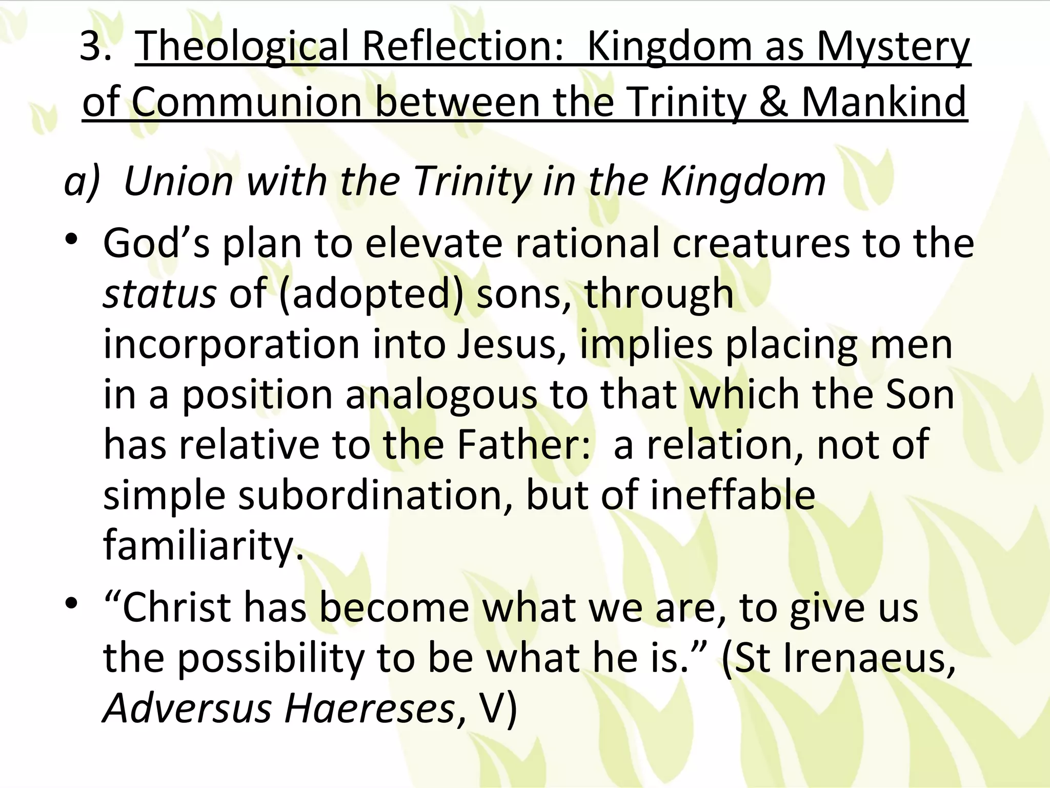 3. Theological Reflection: Kingdom as Mystery
of Communion between the Trinity & Mankind
a) Union with the Trinity in the Kingdom
• God’s plan to elevate rational creatures to the
  status of (adopted) sons, through
  incorporation into Jesus, implies placing men
  in a position analogous to that which the Son
  has relative to the Father: a relation, not of
  simple subordination, but of ineffable
  familiarity.
• “Christ has become what we are, to give us
  the possibility to be what he is.” (St Irenaeus,
  Adversus Haereses, V)
 