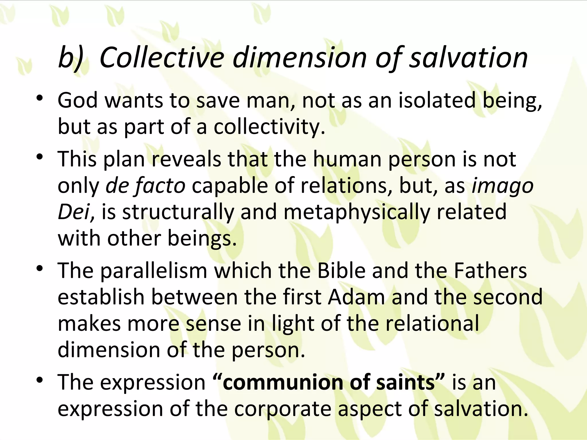 b) Collective dimension of salvation
• God wants to save man, not as an isolated being,
  but as part of a collectivity.
• This plan reveals that the human person is not
  only de facto capable of relations, but, as imago
  Dei, is structurally and metaphysically related
  with other beings.
• The parallelism which the Bible and the Fathers
  establish between the first Adam and the second
  makes more sense in light of the relational
  dimension of the person.
• The expression “communion of saints” is an
  expression of the corporate aspect of salvation.
 